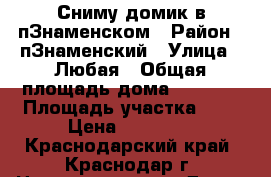 Сниму домик в пЗнаменском › Район ­ пЗнаменский › Улица ­ Любая › Общая площадь дома ­ 30-50 › Площадь участка ­ 1 › Цена ­ 10 000 - Краснодарский край, Краснодар г. Недвижимость » Дома, коттеджи, дачи аренда   . Краснодарский край,Краснодар г.